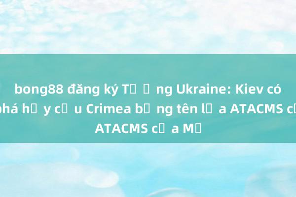 bong88 đăng ký Tướng Ukraine: Kiev có thể phá hủy cầu Crimea bằng tên lửa ATACMS của Mỹ