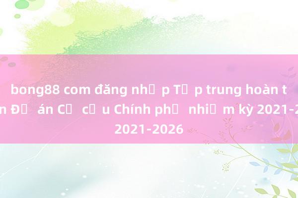 bong88 com đăng nhập Tập trung hoàn thiện Đề án Cơ cấu Chính phủ nhiệm kỳ 2021-2026